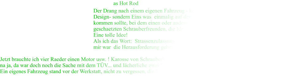 as Hot Rod  Der Drang nach einem eigenen Fahrzeug - kein Umbau mit neuem Design- sondern Eins was  einmalig auf der Welt ist, lies mich nie los und wie es kommen sollte, bei dem einen oder anderen Bierchen, hatte einer meiner sehr geschaetzten Schrauberfreunden, die Idee einen Mini Hot Roder zu bauen.  Eine tolle Idee! Als ich das Wort:  Strassenzulassung erwhnte war groes Gelchter angesagt und bei mir war  die Herausforderung geboren. Jungs, "ich mach denn mal!"    Jetzt brauchte ich vier Raeder einen Motor usw. ! Karosse von Schrauberkollegen Uwe,  einen Winter in die Garage und fertig... na ja, da war doch noch die Sache mit dem TV... und lcherliche zwei Jahre spter erste Zulassung, hurra! Ein eigenes Fahrzeug stand vor der Werkstatt, nicht zu vergessen, die Mithilfe meiner Freunde Till und Uwe, "Tausend Dank!"