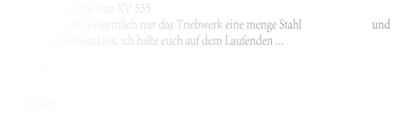an nehme eine XV 535  und benutze ... na ja eigentlich nur das Triebwerk eine menge Stahl und ein Haufen Ideen und los, ich halte euch auf dem Laufenden ...  bis dann !!!  Wenckstern